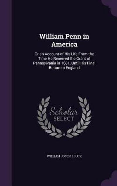 William Penn in America: Or an Account of His Life From the Time He Received the Grant of Pennsylvania in 1681, Until His Final Return to Engla