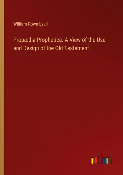 Propædia Prophetica. A View of the Use and Design of the Old Testament