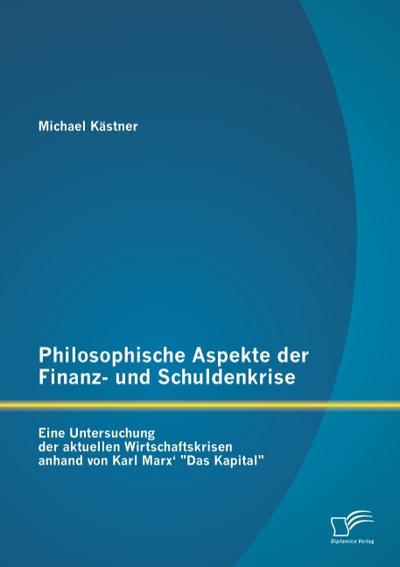 Philosophische Aspekte der Finanz- und Schuldenkrise: Eine Untersuchung der aktuellen Wirtschaftskrisen anhand von Karl Marx’ ’Das Kapital’