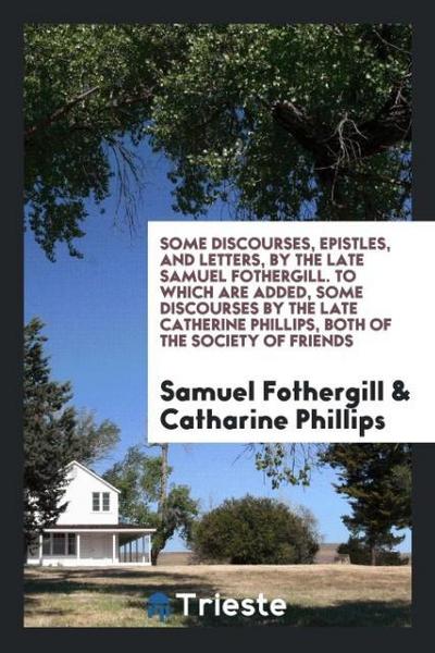 Some Discourses, Epistles, and Letters, by the Late Samuel Fothergill. To Which Are Added, Some Discourses by the Late Catherine Phillips, Both of the Society of Friends