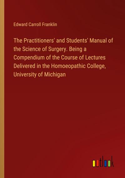 The Practitioners’ and Students’ Manual of the Science of Surgery. Being a Compendium of the Course of Lectures Delivered in the Homoeopathic College, University of Michigan