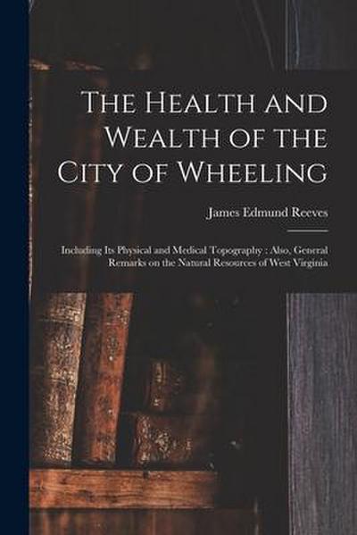 The Health and Wealth of the City of Wheeling: Including Its Physical and Medical Topography: Also, General Remarks on the Natural Resources of West V