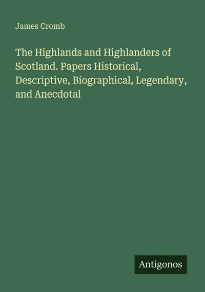 The Highlands and Highlanders of Scotland. Papers Historical, Descriptive, Biographical, Legendary, and Anecdotal