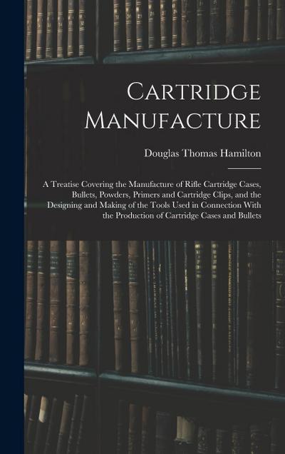 Cartridge Manufacture; a Treatise Covering the Manufacture of Rifle Cartridge Cases, Bullets, Powders, Primers and Cartridge Clips, and the Designing and Making of the Tools Used in Connection With the Production of Cartridge Cases and Bullets
