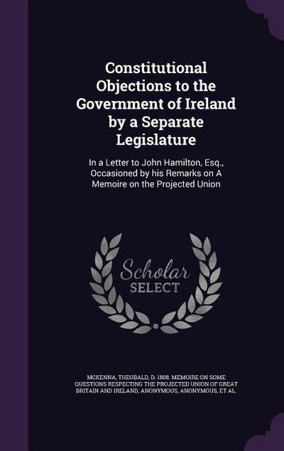 Constitutional Objections to the Government of Ireland by a Separate Legislature: In a Letter to John Hamilton, Esq., Occasioned by his Remarks on A M