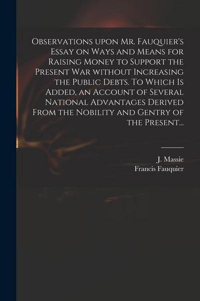 Observations Upon Mr. Fauquier’s Essay on Ways and Means for Raising Money to Support the Present War Without Increasing the Public Debts. To Which is