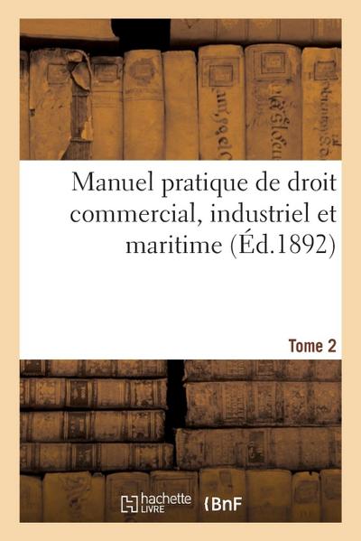Manuel Pratique de Droit Commercial, Industriel Et Maritime. Tome 2