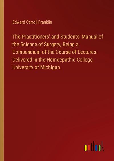 The Practitioners’ and Students’ Manual of the Science of Surgery, Being a Compendium of the Course of Lectures. Delivered in the Homoepathic College, University of Michigan