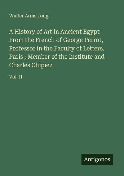 A History of Art in Ancient Egypt From the French of George Perrot, Professor in the Faculty of Letters, Paris ; Member of the Institute and Charles Chipiez