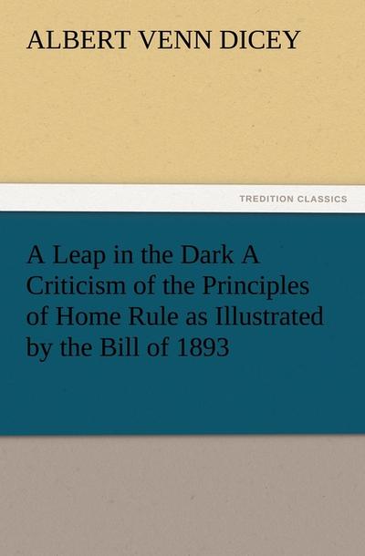 A Leap in the Dark A Criticism of the Principles of Home Rule as Illustrated by the Bill of 1893