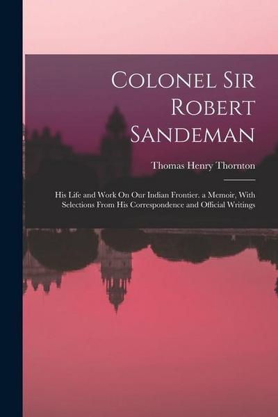 Colonel Sir Robert Sandeman: His Life and Work On Our Indian Frontier. a Memoir, With Selections From His Correspondence and Official Writings