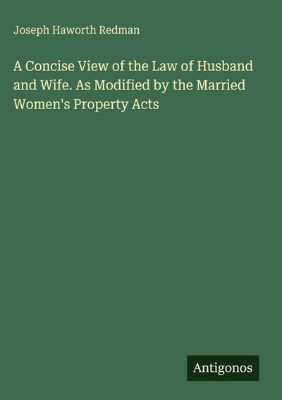 A Concise View of the Law of Husband and Wife. As Modified by the Married Women’s Property Acts