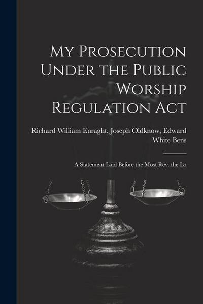 My Prosecution Under the Public Worship Regulation Act: A Statement Laid Before the Most Rev. the Lo