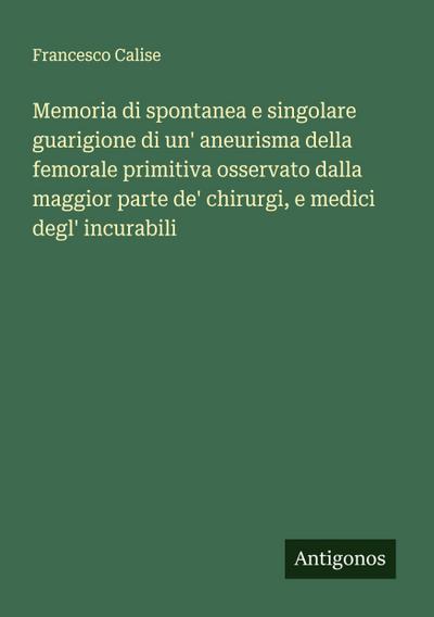 Memoria di spontanea e singolare guarigione di un’ aneurisma della femorale primitiva osservato dalla maggior parte de’ chirurgi, e medici degl’ incurabili