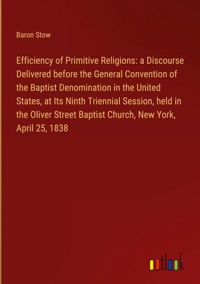 Efficiency of Primitive Religions: a Discourse Delivered before the General Convention of the Baptist Denomination in the United States, at Its Ninth Triennial Session, held in the Oliver Street Baptist Church, New York, April 25, 1838
