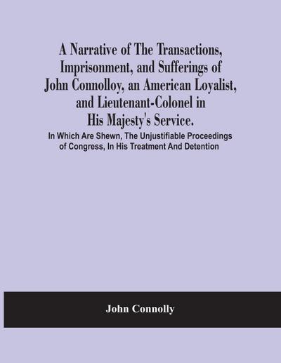 A Narrative Of The Transactions, Imprisonment, And Sufferings Of John Connolloy, An American Loyalist, And Lieutenant-Colonel In His Majesty’S Service. In Which Are Shewn, The Unjustifiable Proceedings Of Congress, In His Treatment And Detention