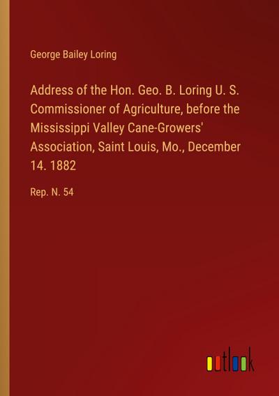 Address of the Hon. Geo. B. Loring U. S. Commissioner of Agriculture, before the Mississippi Valley Cane-Growers’ Association, Saint Louis, Mo., December 14. 1882