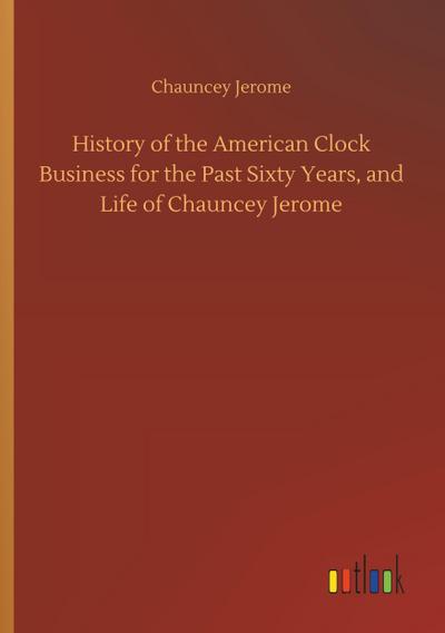 History of the American Clock Business for the Past Sixty Years, and Life of Chauncey Jerome