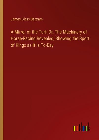 A Mirror of the Turf; Or, The Machinery of Horse-Racing Revealed, Showing the Sport of Kings as It Is To-Day