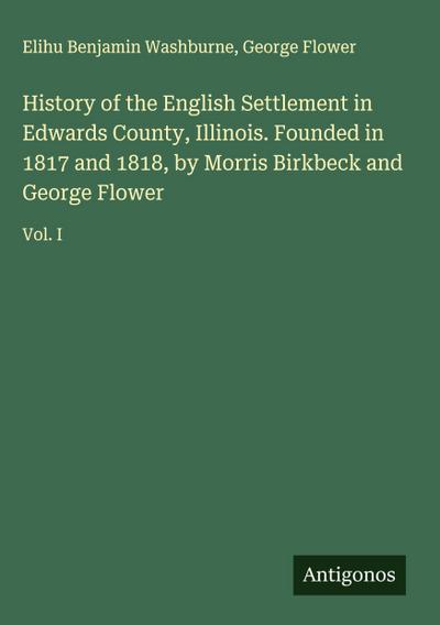 History of the English Settlement in Edwards County, Illinois. Founded in 1817 and 1818, by Morris Birkbeck and George Flower