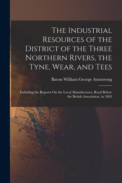 The Industrial Resources of the District of the Three Northern Rivers, the Tyne, Wear, and Tees: Including the Reports On the Local Manufactures, Read