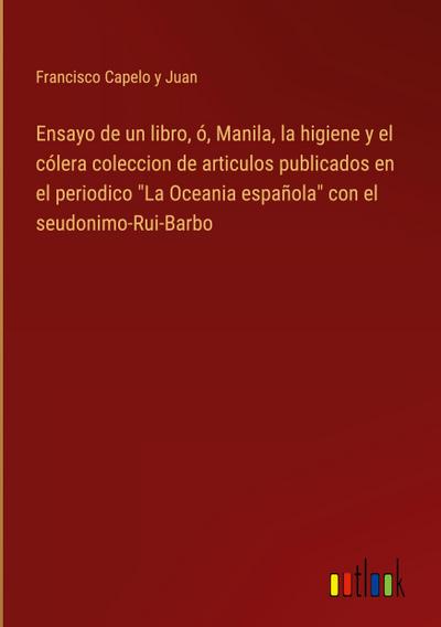 Ensayo de un libro, ó, Manila, la higiene y el cólera coleccion de articulos publicados en el periodico "La Oceania española" con el seudonimo-Rui-Barbo