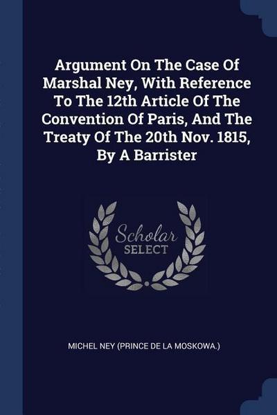 Argument On The Case Of Marshal Ney, With Reference To The 12th Article Of The Convention Of Paris, And The Treaty Of The 20th Nov. 1815, By A Barrist