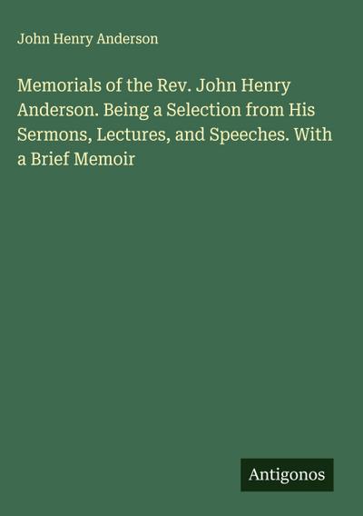 Memorials of the Rev. John Henry Anderson. Being a Selection from His Sermons, Lectures, and Speeches. With a Brief Memoir