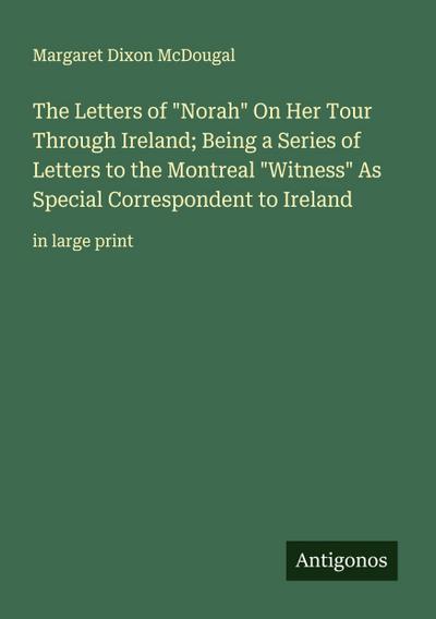 The Letters of "Norah" On Her Tour Through Ireland; Being a Series of Letters to the Montreal "Witness" As Special Correspondent to Ireland