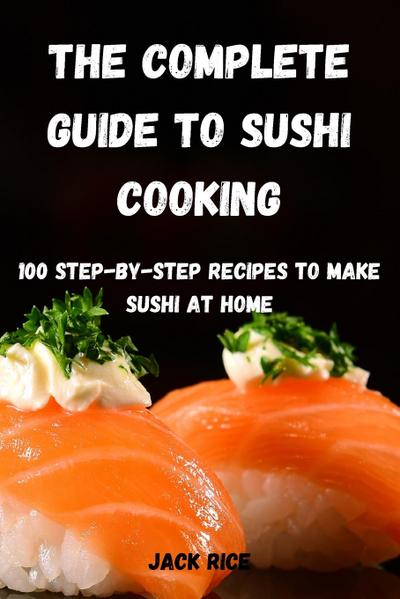 The Complete Guide to Sushi Cooking: 100 Step-By-Step Recipes to Make Sushi at Home