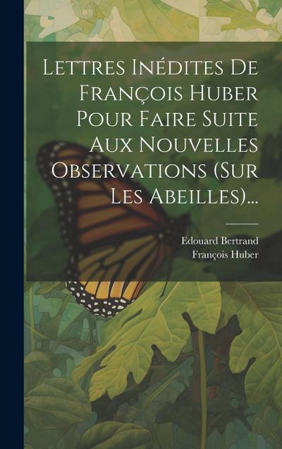 Lettres Inédites De François Huber Pour Faire Suite Aux Nouvelles Observations (sur Les Abeilles)...