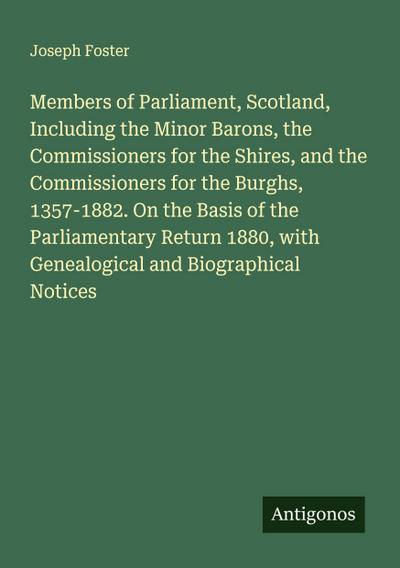 Members of Parliament, Scotland, Including the Minor Barons, the Commissioners for the Shires, and the Commissioners for the Burghs, 1357-1882. On the Basis of the Parliamentary Return 1880, with Genealogical and Biographical Notices