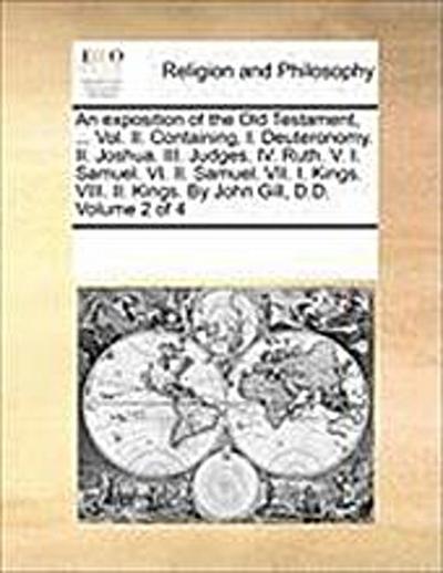An exposition of the Old Testament, ... Vol. II. Containing, I. Deuteronomy. II. Joshua. III. Judges. IV. Ruth. V. I. Samuel. VI. II. Samuel. VII. I. Kings. VIII. II. Kings. By John Gill, D.D. Volume 2 of 4