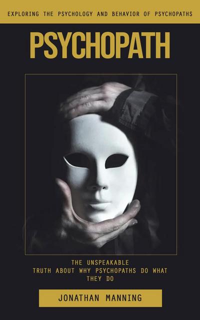Psychopath: Exploring the Psychology and Behavior of Psychopaths (The Unspeakable Truth About Why Psychopaths Do What They Do)