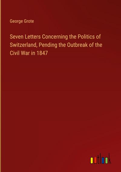 Seven Letters Concerning the Politics of Switzerland, Pending the Outbreak of the Civil War in 1847
