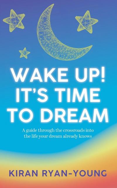 Wake Up!  It’s Time to Dream. A guide through the crossroads into the life your dream already knows.