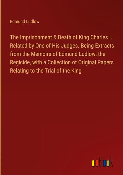 The Imprisonment & Death of King Charles I. Related by One of His Judges. Being Extracts from the Memoirs of Edmund Ludlow, the Regicide, with a Collection of Original Papers Relating to the Trial of the King