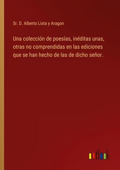 Una colección de poesías, inéditas unas, otras no comprendidas en las ediciones que se han hecho de las de dicho señor.