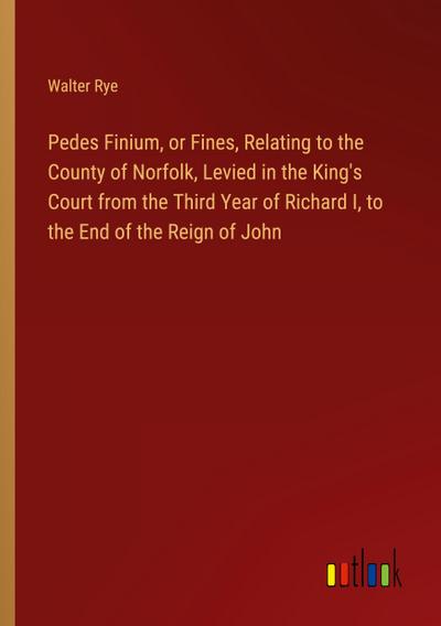 Pedes Finium, or Fines, Relating to the County of Norfolk, Levied in the King’s Court from the Third Year of Richard I, to the End of the Reign of John