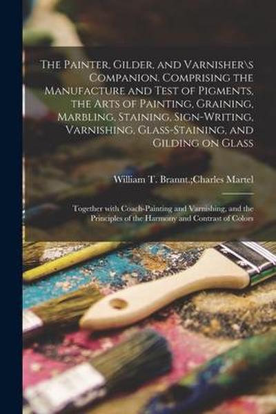 The Painter, Gilder, and Varnishers Companion. Comprising the Manufacture and Test of Pigments, the Arts of Painting, Graining, Marbling, Staining, S