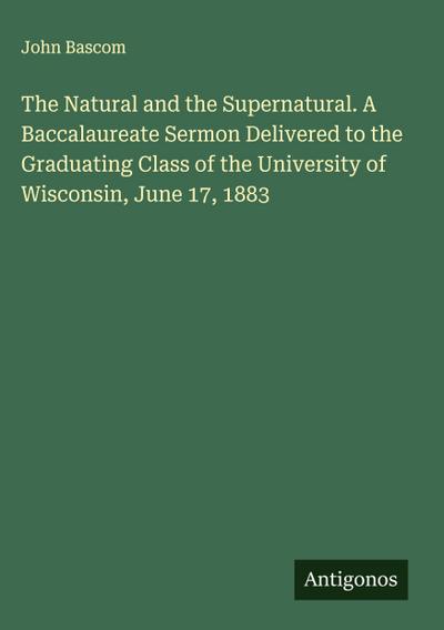 The Natural and the Supernatural. A Baccalaureate Sermon Delivered to the Graduating Class of the University of Wisconsin, June 17, 1883