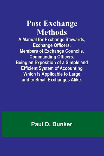 Post Exchange Methods A Manual for Exchange Stewards, Exchange Officers, Members of Exchange Councils, Commanding Officers, Being an Exposition of a Simple and Efficient System of Accounting Which Is Applicable to Large and to Small Exchanges Alike.