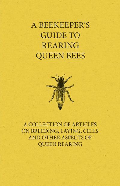 A Beekeeper’s Guide to Rearing Queen Bees - A Collection of Articles on Breeding, Laying, Cells and Other Aspects of Queen Rearing