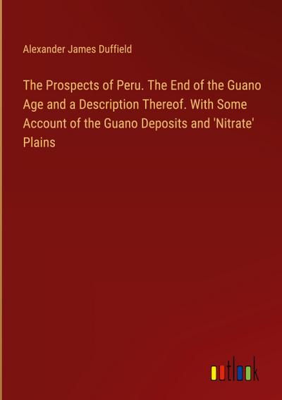 The Prospects of Peru. The End of the Guano Age and a Description Thereof. With Some Account of the Guano Deposits and ’Nitrate’ Plains