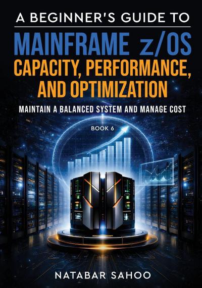 A Beginner’s Guide to Mainframe z/OS Capacity, Performance, and Optimization - Maintain a Balanced System and Manage Cost - Book 6