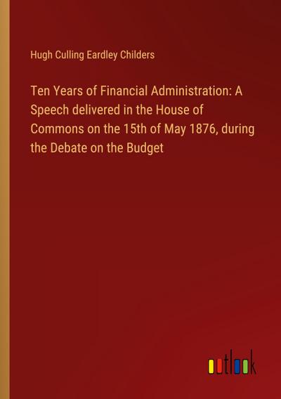Ten Years of Financial Administration: A Speech delivered in the House of Commons on the 15th of May 1876, during the Debate on the Budget