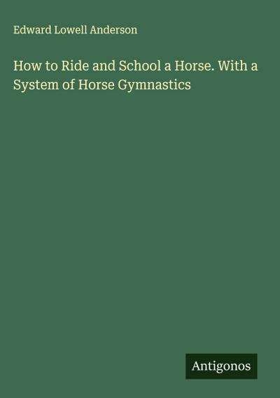 How to Ride and School a Horse. With a System of Horse Gymnastics