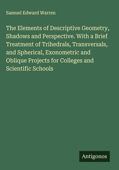The Elements of Descriptive Geometry, Shadows and Perspective. With a Brief Treatment of Trihedrals, Transversals, and Spherical, Exonometric and Oblique Projects for Colleges and Scientific Schools
