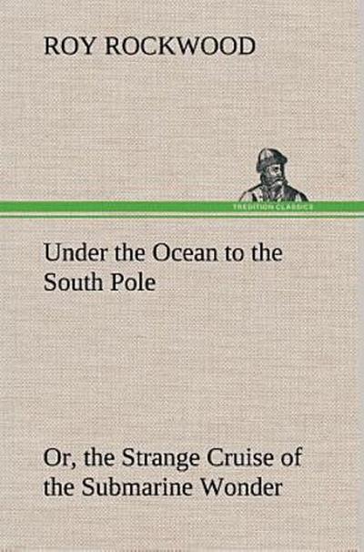 Under the Ocean to the South Pole Or, the Strange Cruise of the Submarine Wonder