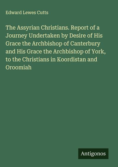 The Assyrian Christians. Report of a Journey Undertaken by Desire of His Grace the Archbishop of Canterbury and His Grace the Archbishop of York, to the Christians in Koordistan and Oroomiah